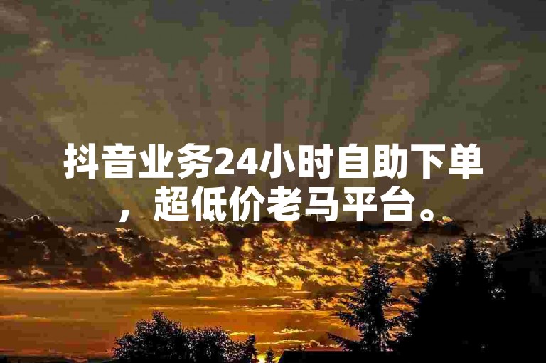 抖音业务24小时自助下单，超低价老马平台。