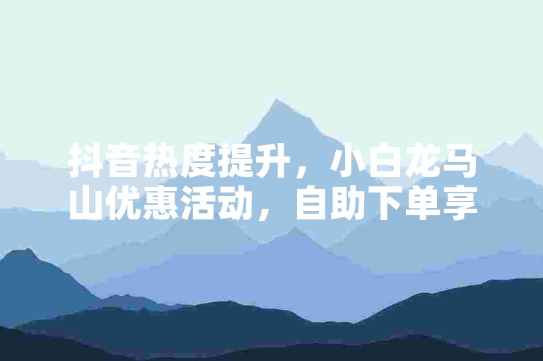 抖音热度提升，小白龙马山优惠活动，自助下单享低价。
