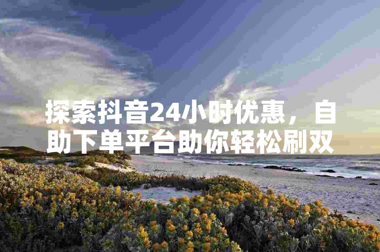 探索抖音24小时优惠，自助下单平台助你轻松刷双击和点赞。