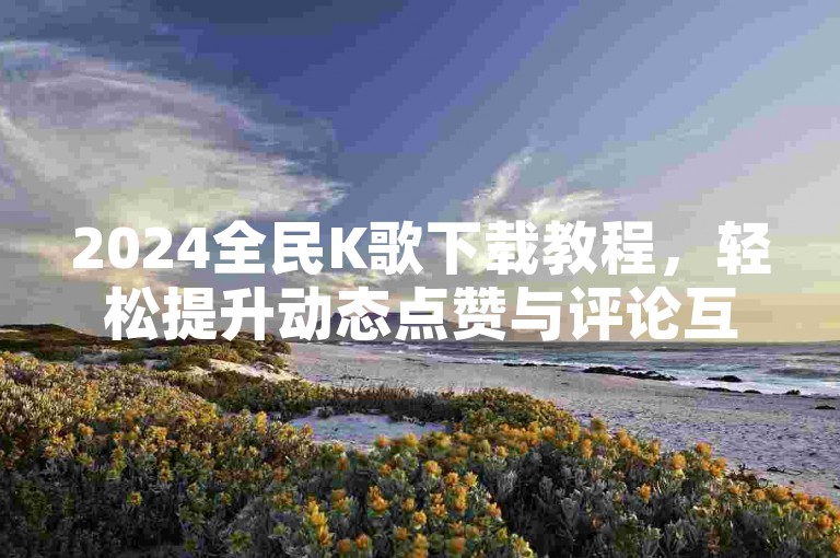 2024全民K歌下载教程，轻松提升动态点赞与评论互动。