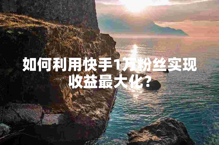 如何利用快手1万粉丝实现收益最大化？