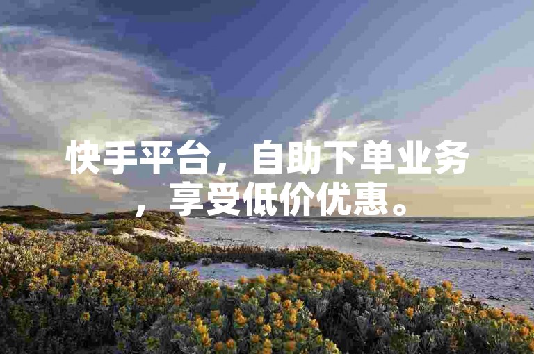 快手平台，自助下单业务，享受低价优惠。