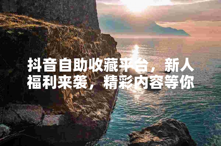 抖音自助收藏平台，新人福利来袭，精彩内容等你探索！