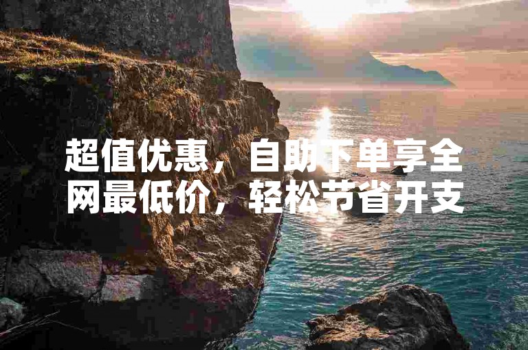 超值优惠，自助下单享全网最低价，轻松节省开支！