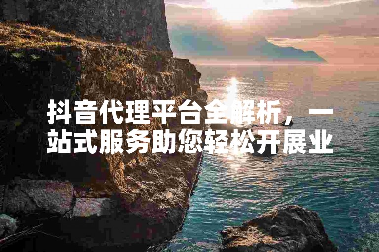 抖音代理平台全解析，一站式服务助您轻松开展业务。