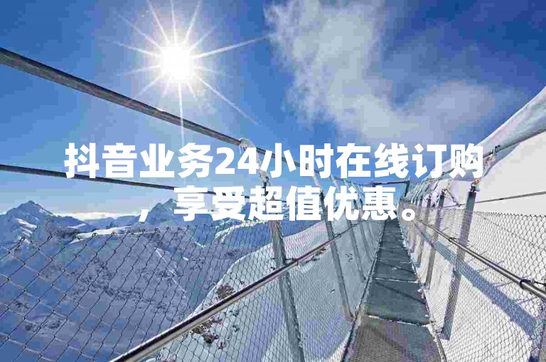 抖音业务24小时在线订购，享受超值优惠。