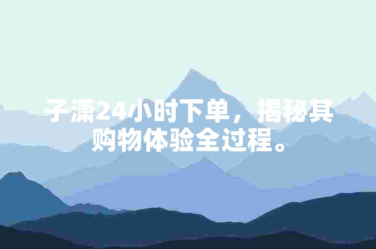 子潇24小时下单，揭秘其购物体验全过程。