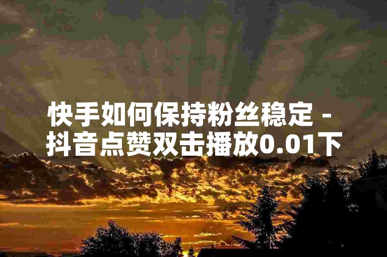 快手如何保持粉丝稳定 - 抖音点赞双击播放0.01下单大地房产马山肥装修活动。