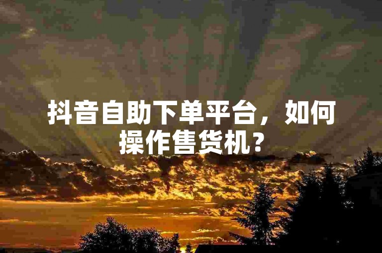 抖音自助下单平台，如何操作售货机？