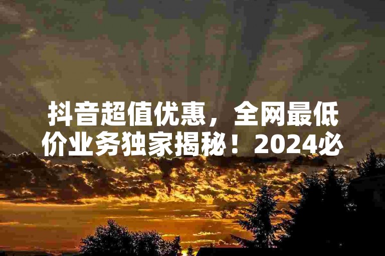 抖音超值优惠，全网最低价业务独家揭秘！2024必学技巧分享。