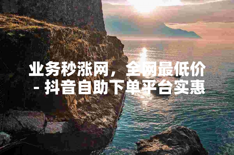 业务秒涨网，全网最低价 - 抖音自助下单平台实惠之选。