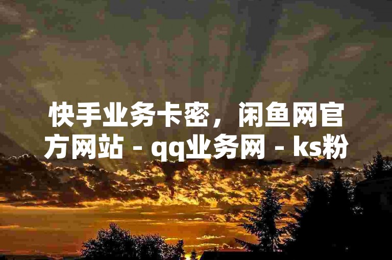 快手业务卡密，闲鱼网官方网站 - qq业务网 - ks粉丝业务242024官方紧急辟谣！