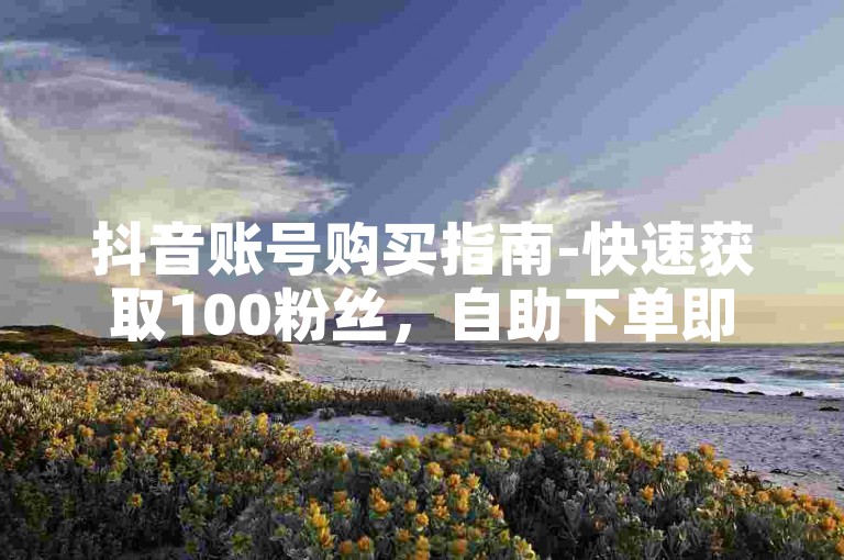 抖音账号购买指南-快速获取100粉丝，自助下单即刻生效。