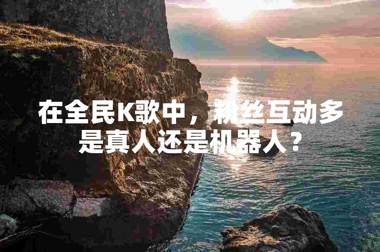 在全民K歌中，粉丝互动多是真人还是机器人？