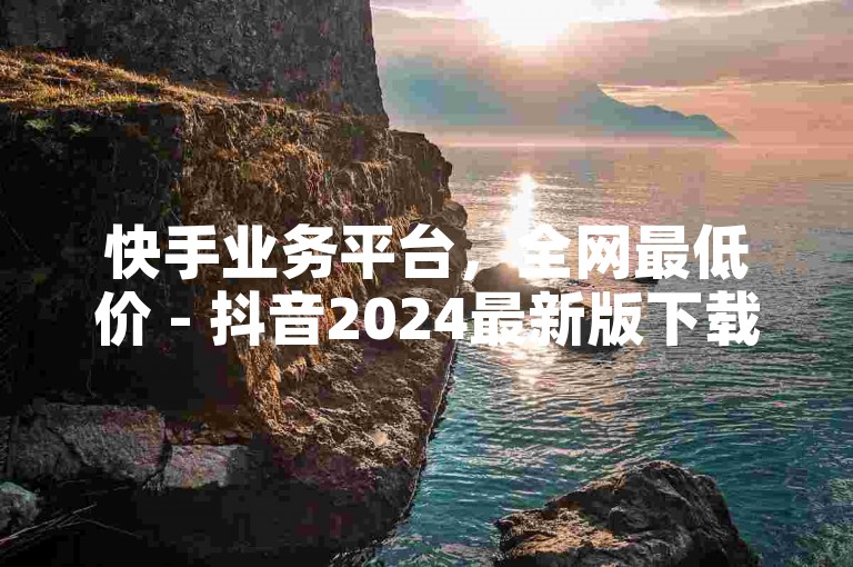 快手业务平台，全网最低价 - 抖音2024最新版下载。
