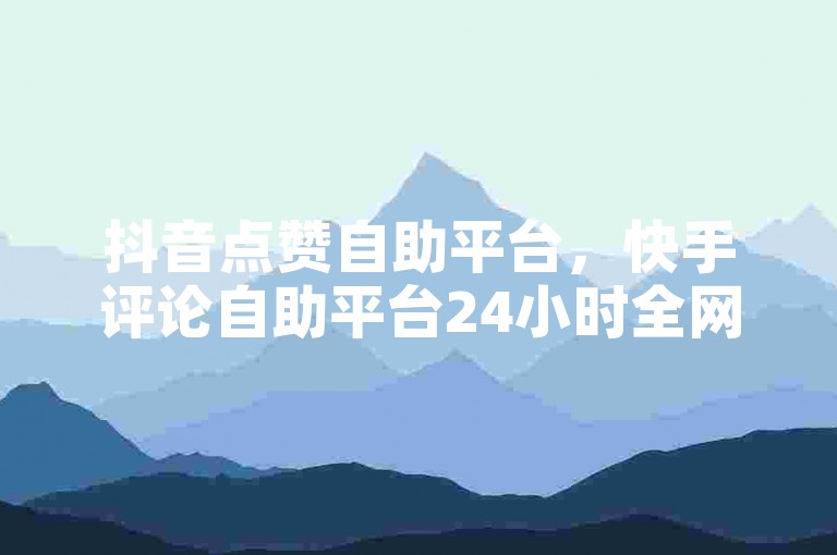 抖音点赞自助平台，快手评论自助平台24小时全网最低。