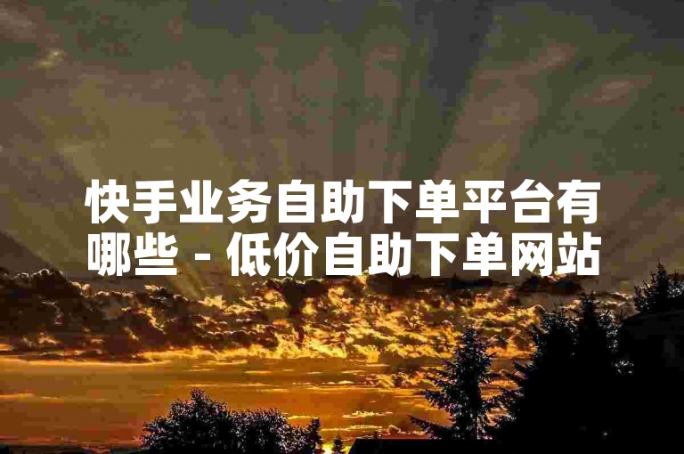 快手业务自助下单平台有哪些 - 低价自助下单网站下载