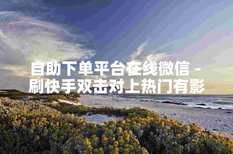 自助下单平台在线微信 - 刷快手双击对上热门有影响吗？