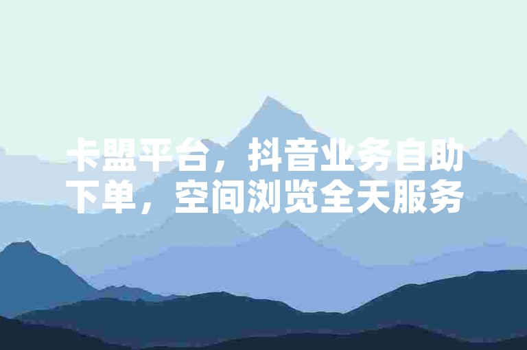 卡盟平台，抖音业务自助下单，空间浏览全天服务。