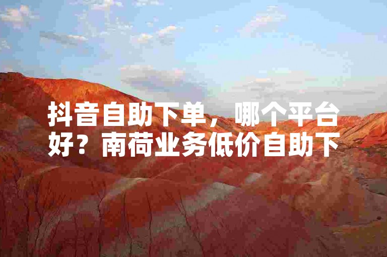抖音自助下单，哪个平台好？南荷业务低价自助下单平台。