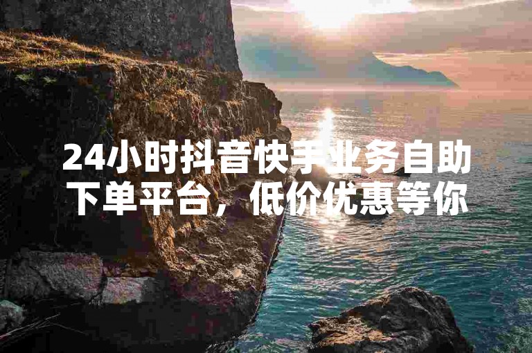 24小时抖音快手业务自助下单平台，低价优惠等你来！