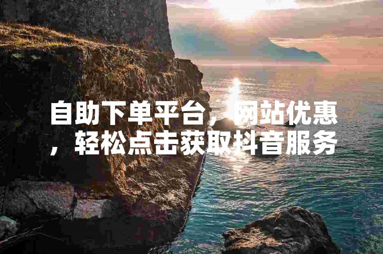 自助下单平台，网站优惠，轻松点击获取抖音服务。