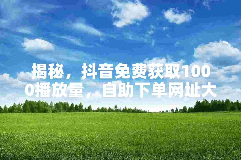 揭秘，抖音免费获取1000播放量，自助下单网址大公开！