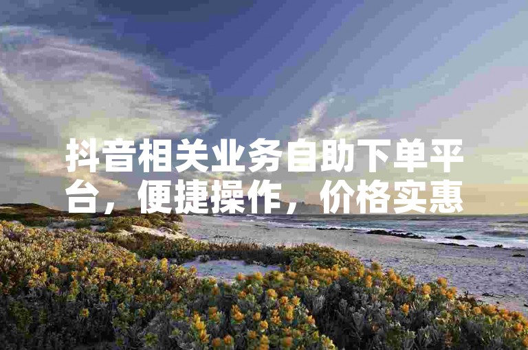 抖音相关业务自助下单平台，便捷操作，价格实惠。