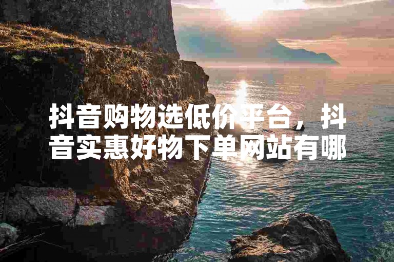 抖音购物选低价平台，抖音实惠好物下单网站有哪些？