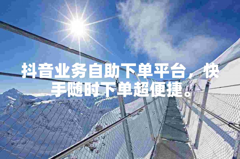 抖音业务自助下单平台，快手随时下单超便捷。