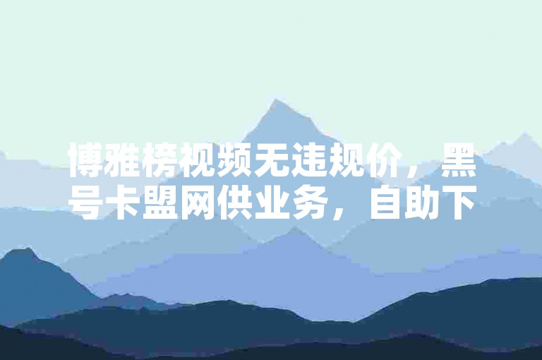 博雅榜视频无违规价，黑号卡盟网供业务，自助下单便捷。