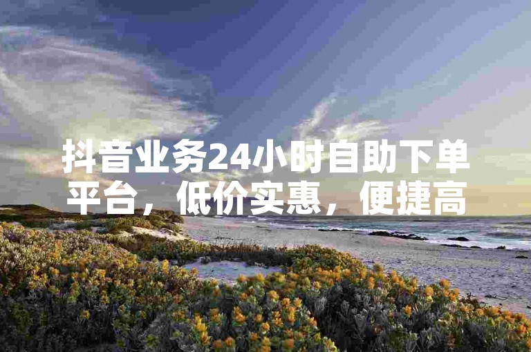 抖音业务24小时自助下单平台，低价实惠，便捷高效。