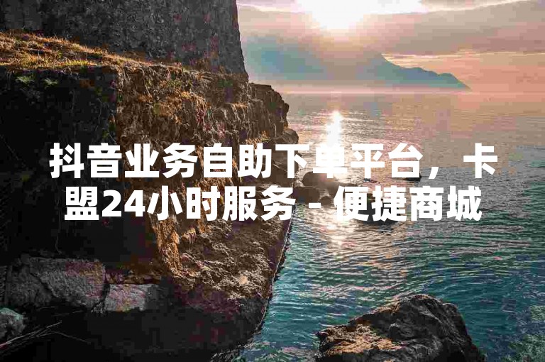 抖音业务自助下单平台，卡盟24小时服务 - 便捷商城体验
