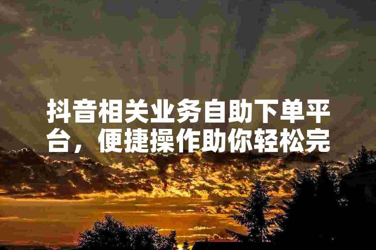 抖音相关业务自助下单平台，便捷操作助你轻松完成业务需求。