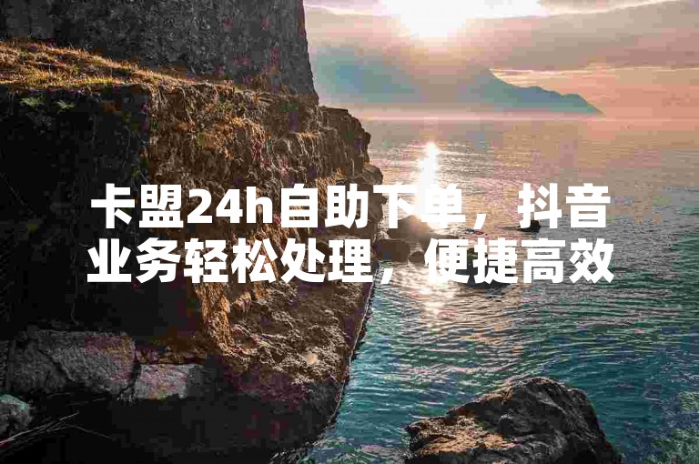 卡盟24h自助下单，抖音业务轻松处理，便捷高效无忧虑。