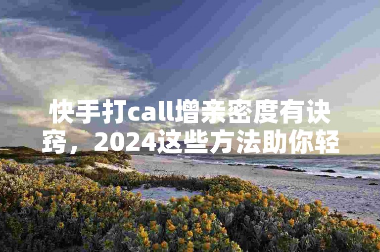 快手打call增亲密度有诀窍，2024这些方法助你轻松提升！
