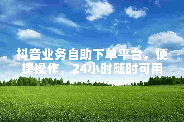 抖音业务自助下单平台，便捷操作，24小时随时可用。