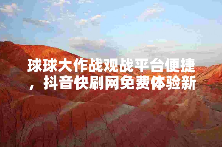 球球大作战观战平台便捷，抖音快刷网免费体验新玩法。