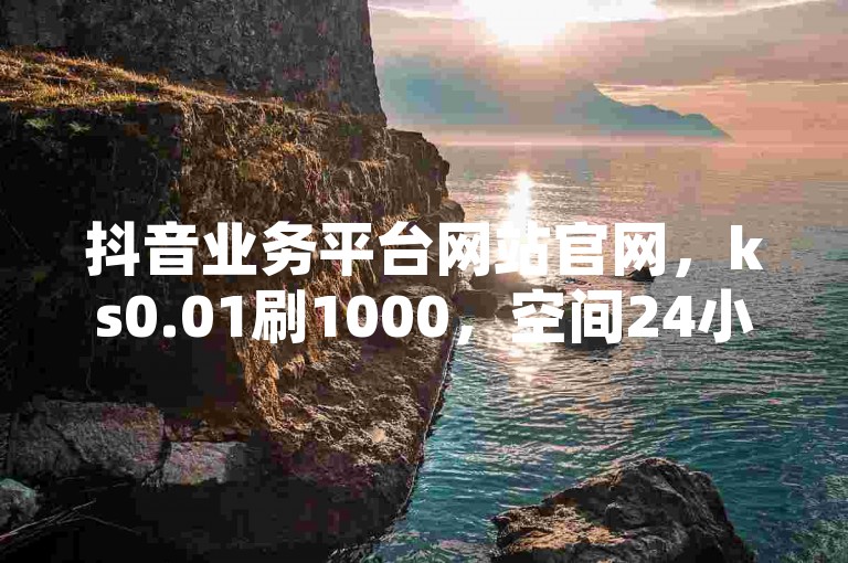 抖音业务平台网站官网，ks0.01刷1000，空间24小时自助下单。
