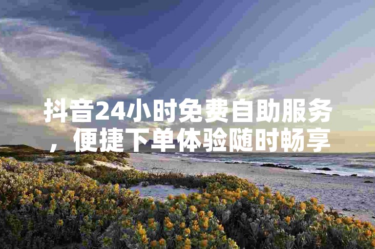 抖音24小时免费自助服务，便捷下单体验随时畅享。