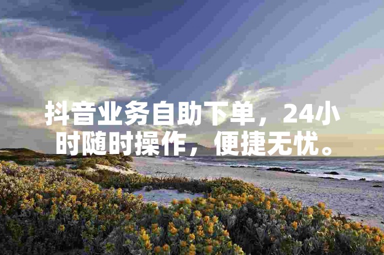 抖音业务自助下单，24小时随时操作，便捷无忧。