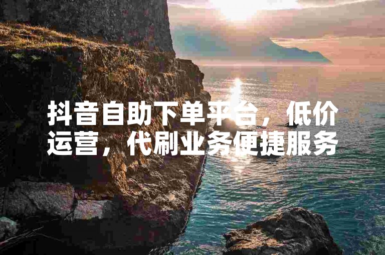 抖音自助下单平台，低价运营，代刷业务便捷服务。