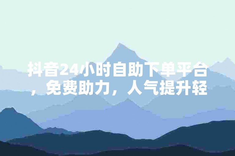 抖音24小时自助下单平台，免费助力，人气提升轻松搞定。
