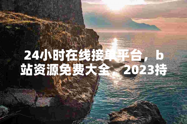 24小时在线接单平台，b站资源免费大全，2023持续更新