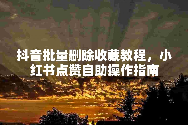 抖音批量删除收藏教程，小红书点赞自助操作指南