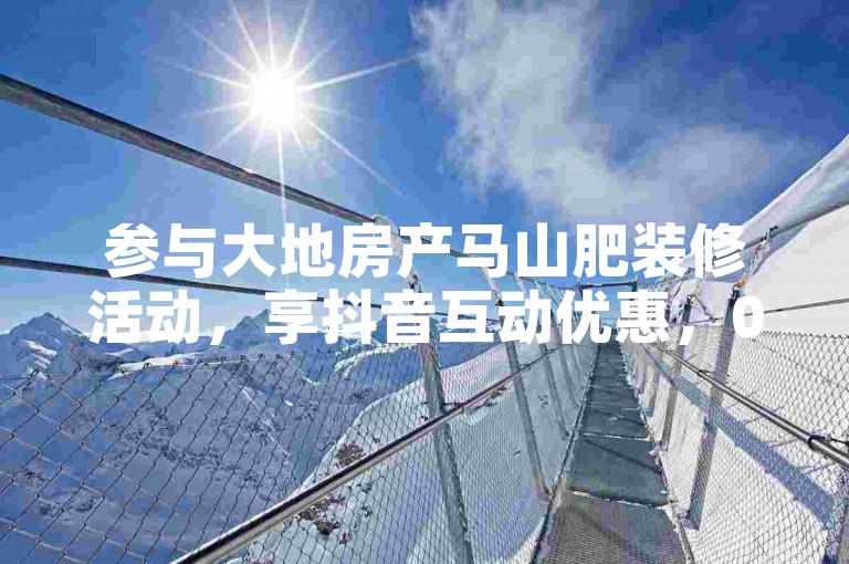 参与大地房产马山肥装修活动，享抖音互动优惠，0.01下单！