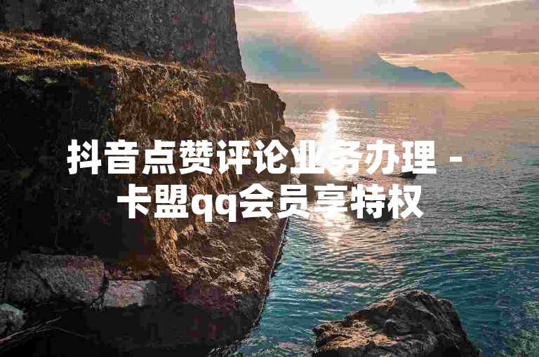 抖音点赞评论业务办理 - 卡盟qq会员享特权