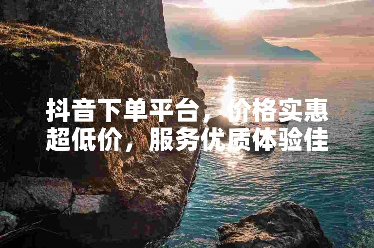 抖音下单平台，价格实惠超低价，服务优质体验佳。