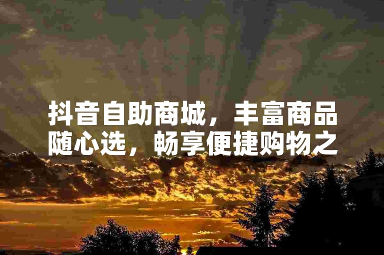 抖音自助商城，丰富商品随心选，畅享便捷购物之旅。