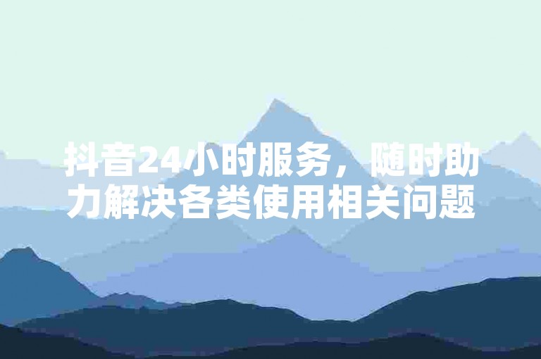 抖音24小时服务，随时助力解决各类使用相关问题。